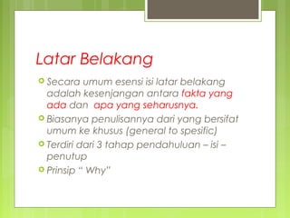 Latar Belakang
 Secara umum esensi isi latar belakang
adalah kesenjangan antara fakta yang
ada dan apa yang seharusnya.
 Biasanya penulisannya dari yang bersifat
umum ke khusus (general to spesific)
 Terdiri dari 3 tahap pendahuluan – isi –
penutup
 Prinsip “ Why”
 