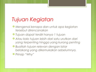 Tujuan Kegiatan
 Mengenai kenapa dan untuk apa kegiatan
tersebut direncanakan
 Tujuan dapat terdiri hanya 1 tujuan
 Atau kalo tujuan lebih dari satu urutkan dari
yang terpenting hingga yang kurang penting
 Buatlah tujuan relevan dengan latar
belakang yang dikemukakan sebelumnya.
 Prinsip “Why”
 