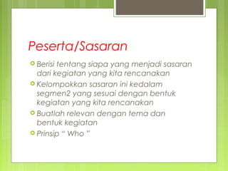 Peserta/Sasaran
 Berisi tentang siapa yang menjadi sasaran
dari kegiatan yang kita rencanakan
 Kelompokkan sasaran ini kedalam
segmen2 yang sesuai dengan bentuk
kegiatan yang kita rencanakan
 Buatlah relevan dengan tema dan
bentuk kegiatan
 Prinsip “ Who ”
 