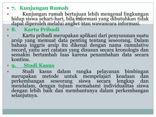  7. Kunjungan Rumah
     Kunjungan rumah bertujuan lebih mengenal lingkungan
    hidup siswa sehari-hari, bila informasi yang dibutuhkan tidak
    dapat diperoleh melalui angket atau wawancara informasi.
   8.    Kartu Pribadi
        Kartu pribadi merupakan aplikasi dari penyusunan suatu
    arsip yang memuat data penting tentang seseorang. Dalam
    bahasa inggris arsip itu dikenal dengan nama cumulative
    record, yaitu seri catatan yang disusun secara kronologis dan
    semakin bertambah luas karena penambahan data secara
    kontinu.
   9.    Studi Kasus
        Studi kasus dalam rangka pelayanan bimbingan
    merupakan metode untuk mempelajari keadaan dan
    perkembangan seseorang siswa secara lengkap dan
    mendalam, dengan tujuan memahami individualitas siswa
    dengan lebih baik dan membantunya dalam perkembangan
    selanjutnya.
 