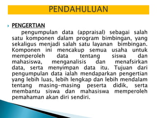    PENGERTIAN
       pengumpulan data (appraisal) sebagai salah
    satu komponen dalam program bimbingan, yang
    sekaligus menjadi salah satu layanan bimbingan.
    Komponen ini mencakup semua usaha untuk
    memperoleh        data    tentang     siswa    dan
    mahasiswa,     menganalisis     dan    menafsirkan
    data, serta menyimpan data itu. Tujuan dari
    pengumpulan data ialah mendaparkan pengertian
    yang lebih luas, lebih lengkap dan lebih mendalam
    tentang masing-masing peserta didik, serta
    membantu siswa dan mahasiswa memperoleh
    pemahaman akan diri sendiri.
 