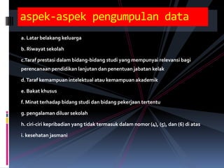 aspek-aspek pengumpulan data
a. Latar belakang keluarga

b. Riwayat sekolah

c.Taraf prestasi dalam bidang-bidang studi yang mempunyai relevansi bagi
perencanaan pendidikan lanjutan dan penentuan jabatan kelak

d. Taraf kemampuan intelektual atau kemampuan akademik

e. Bakat khusus

f. Minat terhadap bidang studi dan bidang pekerjaan tertentu

g. pengalaman diluar sekolah

h. ciri-ciri kepribadian yang tidak termasuk dalam nomor (4), (5), dan (6) di atas

i. kesehatan jasmani
 