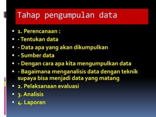 Tahap pengumpulan data
 1. Perencanaan :
 - Tentukan data
 - Data apa yang akan dikumpulkan
 - Sumber data
 - Dengan cara apa kita mengumpulkan data
 - Bagaimana menganalisis data dengan teknik
  supaya bisa menjadi data yang matang
 2. Pelaksanaan evaluasi
 3. Analisis
 4. Laporan
 