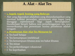  1. Aspek-Aspek Testing yang Relevan
 Alat yang digunakan adalahtes yang distandarisasikan yang
    memuat koleksi persoalan, pertanyaan atau tugas yang
    dianggap representatif bagi aspek bersangkutan.
    Standarisasi berarti bahwa cara penyelenggaraan tes, cara
    memeriksanya dan penentuan norma penafsiran adalah
    seragam
   2. Pemberian Alat-Alat Tes Menurut Isi
   a. Tes hasil belajar
   b. Tes kemampuan intelektual
   c. Tes kemampuan khusus atau tes bakat khusus
   d. Tes minat
   e. Tes perkembangan vokasional
   f. Tes kepribadian
 