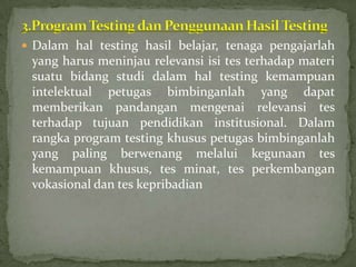  Dalam hal testing hasil belajar, tenaga pengajarlah
 yang harus meninjau relevansi isi tes terhadap materi
 suatu bidang studi dalam hal testing kemampuan
 intelektual petugas bimbinganlah yang dapat
 memberikan pandangan mengenai relevansi tes
 terhadap tujuan pendidikan institusional. Dalam
 rangka program testing khusus petugas bimbinganlah
 yang paling berwenang melalui kegunaan tes
 kemampuan khusus, tes minat, tes perkembangan
 vokasional dan tes kepribadian
 