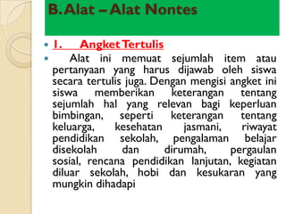 B.Alat – Alat Nontes

   1.    Angket Tertulis
       Alat ini memuat sejumlah item atau
    pertanyaan yang harus dijawab oleh siswa
    secara tertulis juga. Dengan mengisi angket ini
    siswa memberikan keterangan tentang
    sejumlah hal yang relevan bagi keperluan
    bimbingan, seperti keterangan tentang
    keluarga,    kesehatan      jasmani,   riwayat
    pendidikan sekolah, pengalaman belajar
    disekolah      dan      dirumah,     pergaulan
    sosial, rencana pendidikan lanjutan, kegiatan
    diluar sekolah, hobi dan kesukaran yang
    mungkin dihadapi
 