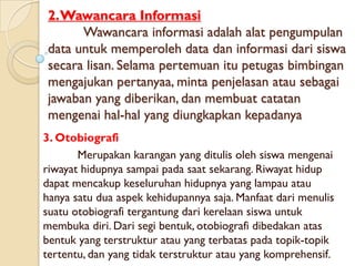 2.Wawancara Informasi
       Wawancara informasi adalah alat pengumpulan
 data untuk memperoleh data dan informasi dari siswa
 secara lisan. Selama pertemuan itu petugas bimbingan
 mengajukan pertanyaa, minta penjelasan atau sebagai
 jawaban yang diberikan, dan membuat catatan
 mengenai hal-hal yang diungkapkan kepadanya
3. Otobiografi
       Merupakan karangan yang ditulis oleh siswa mengenai
riwayat hidupnya sampai pada saat sekarang. Riwayat hidup
dapat mencakup keseluruhan hidupnya yang lampau atau
hanya satu dua aspek kehidupannya saja. Manfaat dari menulis
suatu otobiografi tergantung dari kerelaan siswa untuk
membuka diri. Dari segi bentuk, otobiografi dibedakan atas
bentuk yang terstruktur atau yang terbatas pada topik-topik
tertentu, dan yang tidak terstruktur atau yang komprehensif.
 