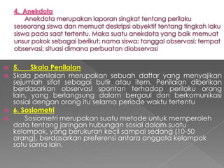  5.    Skala Penilaian
 Skala penilaian merupakan sebuah daftar yang menyajikan
  sejumlah sifat sebagai butir atau item. Penilaian diberikan
  berdasarkan observasi spontan terhadap perilaku orang
  lain, yang berlangsung dalam bergaul dan berkomunikasi
  sosial dengan orang itu selama periode waktu tertentu
 6. Sosiometri
     Sosiometri merupakan suatu metode untuk memperoleh
  data tentang jaringan hubungan sosial dalam suatu
  kelompok, yang berukuran kecil sampai sedang (10-50
  orang), berdasarkan preferensi antara anggota kelompok
  satu sama lain.
 