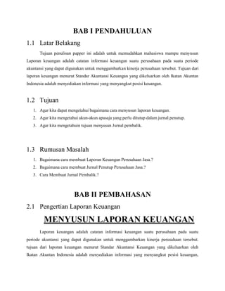 BAB I PENDAHULUAN
1.1 Latar Belakang
Tujuan penulisan papper ini adalah untuk memudahkan mahasiswa mampu menyusun
Laporan keuangan adalah catatan informasi keuangan suatu perusahaan pada suatu periode
akuntansi yang dapat digunakan untuk menggambarkan kinerja perusahaan tersebut. Tujuan dari
laporan keuangan menurut Standar Akuntansi Keuangan yang dikeluarkan oleh Ikatan Akuntan
Indonesia adalah menyediakan informasi yang menyangkut posisi keuangan.
1.2 Tujuan
1. Agar kita dapat mengetahui bagaimana cara menyusun laporan keuangan.
2. Agar kita mengetahui akun-akun apasaja yang perlu ditutup dalam jurnal penutup.
3. Agar kita mengetahuin tujuan menyusun Jurnal pembalik.
1.3 Rumusan Masalah
1. Bagaimana cara membuat Laporan Keuangan Perusahaan Jasa.?
2. Bagaimana cara membuat Jurnal Penutup Perusahaan Jasa.?
3. Cara Membuat Jurnal Pembalik.?
BAB II PEMBAHASAN
2.1 Pengertian Laporan Keuangan
MENYUSUN LAPORAN KEUANGAN
Laporan keuangan adalah catatan informasi keuangan suatu perusahaan pada suatu
periode akuntansi yang dapat digunakan untuk menggambarkan kinerja perusahaan tersebut.
tujuan dari laporan keuangan menurut Standar Akuntansi Keuangan yang dikeluarkan oleh
Ikatan Akuntan Indonesia adalah menyediakan informasi yang menyangkut posisi keuangan,
 