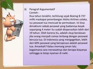 3)   Paragraf Argumentatif
     Contoh :
     Dua tahun terakhir, terhitung sejak Boeing B-737
     milik maskapai penerbangan Aloha Airlines celaka,
     isu pesawat tua mencuat ke permukaan. Ini bisa
     dimaklumi sebab pesawat yang badannya koyak
     sepanjang 4 meter itu sudah dioperasikan lebih dari
     19 tahun. Oleh karena itu, adalah ckup beralasan
     jika orang menjadi cemas terbang dengan pesawat
     berusia tua. Di Indonesia yang mengagetkan, lebih
     dari 60% pesawat yang beropesasi adalah pesawat
     tua. Amankah? Kalau memang aman lalu
     bagaimana cara merawatnya dan berapa biayanya
     sehingga ia tetap nyaman di naiki.
 