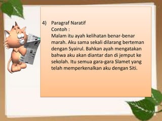 4) Paragraf Naratif
   Contoh :
   Malam itu ayah kelihatan benar-benar
   marah. Aku sama sekali dilarang berteman
   dengan Syairul. Bahkan ayah mengatakan
   bahwa aku akan diantar dan di jemput ke
   sekolah. Itu semua gara-gara Slamet yang
   telah memperkenalkan aku dengan Siti.
 
