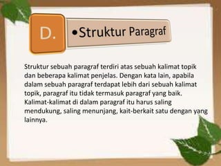 Struktur sebuah paragraf terdiri atas sebuah kalimat topik
dan beberapa kalimat penjelas. Dengan kata lain, apabila
dalam sebuah paragraf terdapat lebih dari sebuah kalimat
topik, paragraf itu tidak termasuk paragraf yang baik.
Kalimat-kalimat di dalam paragraf itu harus saling
mendukung, saling menunjang, kait-berkait satu dengan yang
lainnya.
 