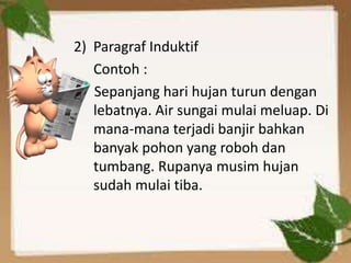 2) Paragraf Induktif
   Contoh :
   Sepanjang hari hujan turun dengan
   lebatnya. Air sungai mulai meluap. Di
   mana-mana terjadi banjir bahkan
   banyak pohon yang roboh dan
   tumbang. Rupanya musim hujan
   sudah mulai tiba.
 