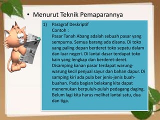 • Menurut Teknik Pemaparannya
    1)   Paragraf Deskriptif
         Contoh :
         Pasar Tanah Abang adalah sebuah pasar yang
         sempurna. Semua barang ada disana. Di toko
         yang paling depan berderet toko sepatu dalam
         dan luar negeri. Di lantai dasar terdapat toko
         kain yang lengkap dan berderet-deret.
         Disamping kanan pasar terdapat warung-
         warung kecil penjual sayur dan bahan dapur. Di
         samping kiri ada pula ber jenis-jenis buah-
         buahan. Pada bagian belakang kita dapat
         menemukan berpuluh-puluh pedagang daging.
         Belum lagi kita harus melihat lantai satu, dua
         dan tiga.
 