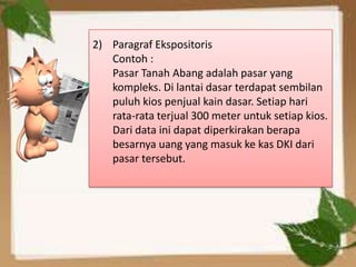2) Paragraf Ekspositoris
   Contoh :
   Pasar Tanah Abang adalah pasar yang
   kompleks. Di lantai dasar terdapat sembilan
   puluh kios penjual kain dasar. Setiap hari
   rata-rata terjual 300 meter untuk setiap kios.
   Dari data ini dapat diperkirakan berapa
   besarnya uang yang masuk ke kas DKI dari
   pasar tersebut.
 