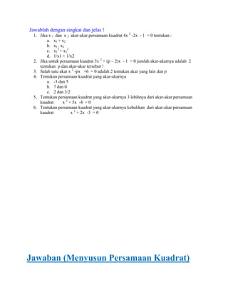 Jawablah dengan singkat dan jelas !
1. Jika x 1 dan x 2 akar-akar persamaan kuadrat 4x 2 -2x - 1 = 0 tentukan :
a. x1 + x2
b. x1 . x2
c. x12 + x22
d. 1/x1 + 1/x2
2. Jika untuk persamaan kuadrat 3x 2 + (p – 2)x - 1 = 0 jumlah akar-akarnya adalah 2
tentukan p dan akar-akar tersebut !
3. Salah satu akar x 2 -px +6 = 0 adalah 2 tentukan akar yang lain dan p
4. Tentukan persamaan kuadrat yang akar-akarnya
a. -3 dan 5
b. 7 dan 0
c. 2 dan 3/2
5. Tentukan persamaan kuadrat yang akar-akarnya 3 lebihnya dari akar-akar persamaan
kuadrat
x 2 + 5x -4 = 0
6. Tentukan persamaan kuadrat yang akar-akarnya kebalikan dari akar-akar persamaan
kuadrat
x 2 + 2x -3 = 0

Jawaban (Menyusun Persamaan Kuadrat)

 