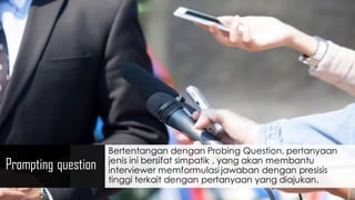 Prompting question
Bertentangan dengan Probing Question, pertanyaan
jenis ini bersifat simpatik , yang akan membantu
interviewer memformulasi jawaban dengan presisis
tinggi terkait dengan pertanyaan yang diajukan.
 