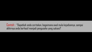 Contoh : “Dapatkah anda ceritakan, bagaimana awal mula kejadiannya, sampai
akhirnya anda berhasil menjadi pengusaha yang sukses?
 
