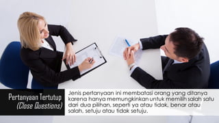 Pertanyaan Tertutup
(Close Questions)
Jenis pertanyaan ini membatasi orang yang ditanya
karena hanya memungkinkan untuk memilih salah satu
dari dua pilihan, seperti ya atau tidak, benar atau
salah, setuju atau tidak setuju.
 