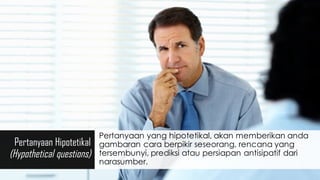 Pertanyaan Hipotetikal
(Hypothetical questions)
Pertanyaan yang hipotetikal, akan memberikan anda
gambaran cara berpikir seseorang, rencana yang
tersembunyi, prediksi atau persiapan antisipatif dari
narasumber.
 
