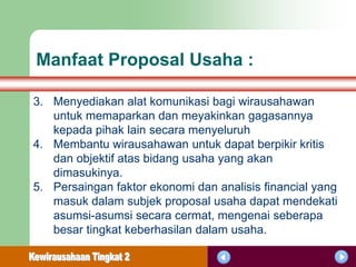 Manfaat Proposal Usaha :

3. Menyediakan alat komunikasi bagi wirausahawan
   untuk memaparkan dan meyakinkan gagasannya
   kepada pihak lain secara menyeluruh
4. Membantu wirausahawan untuk dapat berpikir kritis
   dan objektif atas bidang usaha yang akan
   dimasukinya.
5. Persaingan faktor ekonomi dan analisis financial yang
   masuk dalam subjek proposal usaha dapat mendekati
   asumsi-asumsi secara cermat, mengenai seberapa
   besar tingkat keberhasilan dalam usaha.
 