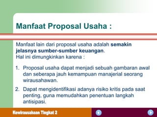 Manfaat Proposal Usaha :

Manfaat lain dari proposal usaha adalah semakin
jelasnya sumber-sumber keuangan.
Hal ini dimungkinkan karena :

1. Proposal usaha dapat menjadi sebuah gambaran awal
   dan seberapa jauh kemampuan manajerial seorang
   wirausahawan.
2. Dapat mengidentifikasi adanya risiko kritis pada saat
   penting, guna memudahkan penentuan langkah
   antisipasi.
 