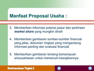 Manfaat Proposal Usaha :

3. Memberikan informasi potensi pasar dan perkiraan
   market share yang mungkin diraih

4. Memberikan gambaran sumber-sumber financial
   yang jelas, dokumen ringkas yang mengandung
   informasi penting dan evaluasi financial

5. Memberikan gambaran tentang kemampuan
   wirausahawan untuk memenuhi kewajibannya.
 