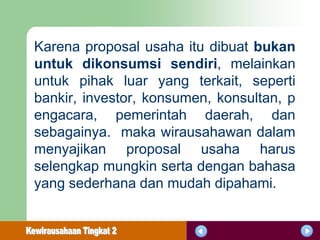 Karena proposal usaha itu dibuat bukan
untuk dikonsumsi sendiri, melainkan
untuk pihak luar yang terkait, seperti
bankir, investor, konsumen, konsultan, p
engacara, pemerintah daerah, dan
sebagainya. maka wirausahawan dalam
menyajikan proposal usaha harus
selengkap mungkin serta dengan bahasa
yang sederhana dan mudah dipahami.
 