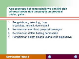 Ada beberapa hal yang sebaiknya dimiliki oleh
wirausahawan atau tim penyusun proposal
usaha, yaitu :


1. Pengetahuan, teknologi, daya
   kreativitas, inisiatif, dan inovatif
2. Kemampuan membuat proyeksi keuangan
3. Kemampuan dalam bidang pemasaran
4. Pengalaman dalam bidang usaha yang digelutinya
 