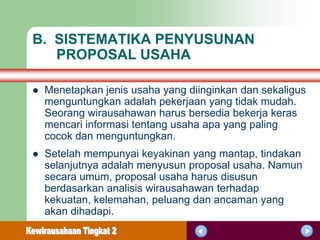 B. SISTEMATIKA PENYUSUNAN
   PROPOSAL USAHA

   Menetapkan jenis usaha yang diinginkan dan sekaligus
    menguntungkan adalah pekerjaan yang tidak mudah.
    Seorang wirausahawan harus bersedia bekerja keras
    mencari informasi tentang usaha apa yang paling
    cocok dan menguntungkan.
   Setelah mempunyai keyakinan yang mantap, tindakan
    selanjutnya adalah menyusun proposal usaha. Namun
    secara umum, proposal usaha harus disusun
    berdasarkan analisis wirausahawan terhadap
    kekuatan, kelemahan, peluang dan ancaman yang
    akan dihadapi.
 
