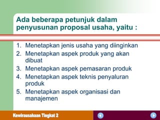 Ada beberapa petunjuk dalam
penyusunan proposal usaha, yaitu :

1. Menetapkan jenis usaha yang diinginkan
2. Menetapkan aspek produk yang akan
   dibuat
3. Menetapkan aspek pemasaran produk
4. Menetapkan aspek teknis penyaluran
   produk
5. Menetapkan aspek organisasi dan
   manajemen
 