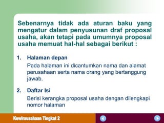 Sebenarnya tidak ada aturan baku yang
mengatur dalam penyusunan draf proposal
usaha, akan tetapi pada umumnya proposal
usaha memuat hal-hal sebagai berikut :

1.   Halaman depan
     Pada halaman ini dicantumkan nama dan alamat
     perusahaan serta nama orang yang bertanggung
     jawab.

2.   Daftar Isi
     Berisi kerangka proposal usaha dengan dilengkapi
     nomor halaman
 