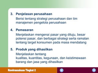 3. Penjelasan perusahaan
   Berisi tentang strategi perusahaan dan tim
   manajemen pengelola perusahaan

4. Pemasaran
   Menjelaskan mengenai pasar yang dituju, besar
   potensi pasar, dan berbagai strategi serta ramalan
   tentang target konsumen pada masa mendatang

5. Produk yang dihasilkan
   Menjelaskan tentang
   kualitas, kuantitas, kegunaan, dan keistimewaan
   barang dan jasa yang dihasilkan
 