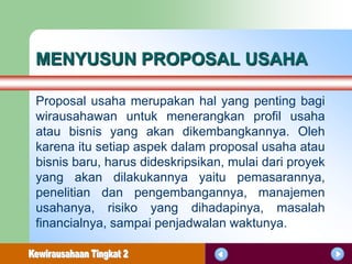 MENYUSUN PROPOSAL USAHA

Proposal usaha merupakan hal yang penting bagi
wirausahawan untuk menerangkan profil usaha
atau bisnis yang akan dikembangkannya. Oleh
karena itu setiap aspek dalam proposal usaha atau
bisnis baru, harus dideskripsikan, mulai dari proyek
yang akan dilakukannya yaitu pemasarannya,
penelitian dan pengembangannya, manajemen
usahanya, risiko yang dihadapinya, masalah
financialnya, sampai penjadwalan waktunya.
 