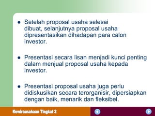    Setelah proposal usaha selesai
    dibuat, selanjutnya proposal usaha
    dipresentasikan dihadapan para calon
    investor.

   Presentasi secara lisan menjadi kunci penting
    dalam menjual proposal usaha kepada
    investor.

   Presentasi proposal usaha juga perlu
    didiskusikan secara terorganisir, dipersiapkan
    dengan baik, menarik dan fleksibel.
 