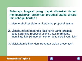 Beberapa langkah yang dapat dilakukan dalam
 mempersiapkan presentasi proposal usaha, antara
 lain sebagai berikut :

1. Mengetahui keseluruhan kerangka proposal usaha

2. Menggunakan beberapa kata kunci yang terdapat
   pada kerangka proposal usaha untuk membantu
   mengingatkan pemberian contoh atau detail yang lain

3. Melakukan latihan dan mengatur waktu presentasi
 