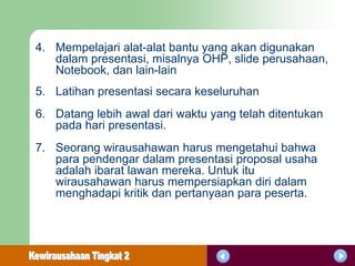 4. Mempelajari alat-alat bantu yang akan digunakan
   dalam presentasi, misalnya OHP, slide perusahaan,
   Notebook, dan lain-lain
5. Latihan presentasi secara keseluruhan
6. Datang lebih awal dari waktu yang telah ditentukan
   pada hari presentasi.
7. Seorang wirausahawan harus mengetahui bahwa
   para pendengar dalam presentasi proposal usaha
   adalah ibarat lawan mereka. Untuk itu
   wirausahawan harus mempersiapkan diri dalam
   menghadapi kritik dan pertanyaan para peserta.
 