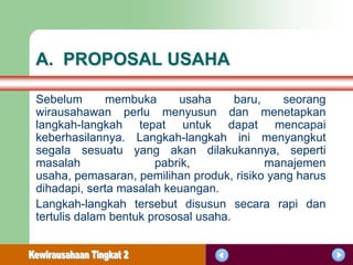 A. PROPOSAL USAHA

Sebelum       membuka      usaha      baru,   seorang
wirausahawan perlu menyusun dan menetapkan
langkah-langkah tepat untuk dapat mencapai
keberhasilannya. Langkah-langkah ini menyangkut
segala sesuatu yang akan dilakukannya, seperti
masalah                pabrik,              manajemen
usaha, pemasaran, pemilihan produk, risiko yang harus
dihadapi, serta masalah keuangan.
Langkah-langkah tersebut disusun secara rapi dan
tertulis dalam bentuk prososal usaha.
 