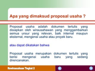 Apa yang dimaksud proposal usaha ?

Proposal usaha adalah dokumen tertulis yang
disiapkan oleh wirausahawan yang menggambarkan
semua unsur yang relevan, baik internal maupun
eksternal, mengenai usaha atau proyek baru.

atau dapat dikatakan bahwa

Proposal usaha merupakan dokumen tertulis yang
berisi  mengenai  usaha  baru  yang     sedang
direncanakan.
 