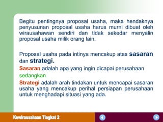 Begitu pentingnya proposal usaha, maka hendaknya
penyusunan proposal usaha harus murni dibuat oleh
wirausahawan sendiri dan tidak sekedar menyalin
proposal usaha milik orang lain.

Proposal usaha pada intinya mencakup atas sasaran
dan strategi.
Sasaran adalah apa yang ingin dicapai perusahaan
sedangkan
Strategi adalah arah tindakan untuk mencapai sasaran
usaha yang mencakup perihal persiapan perusahaan
untuk menghadapi situasi yang ada.
 