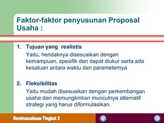 Faktor-faktor penyusunan Proposal
Usaha :

1. Tujuan yang realistis
   Yaitu, hendaknya disesuaikan dengan
   kemampuan, spesifik dan dapat diukur serta ada
   kesatuan antara waktu dan parameternya

2. Fleksibilitas
   Yaitu mudah disesuaikan dengan perkembangan
   usaha dan memungkinkan munculnya alternatif
   strategi yang harus diformulasikan.
 
