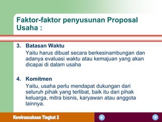 Faktor-faktor penyusunan Proposal
Usaha :

3. Batasan Waktu
   Yaitu harus dibuat secara berkesinambungan dan
   adanya evaluasi waktu atau kemajuan yang akan
   dicapai di dalam usaha

4. Komitmen
   Yaitu, usaha perlu mendapat dukungan dari
   seluruh pihak yang terlibat, baik itu dari pihak
   keluarga, mitra bisnis, karyawan atau anggota
   lainnya.
 