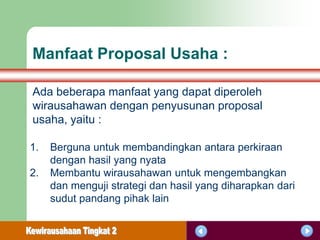 Manfaat Proposal Usaha :

Ada beberapa manfaat yang dapat diperoleh
wirausahawan dengan penyusunan proposal
usaha, yaitu :

1.   Berguna untuk membandingkan antara perkiraan
     dengan hasil yang nyata
2.   Membantu wirausahawan untuk mengembangkan
     dan menguji strategi dan hasil yang diharapkan dari
     sudut pandang pihak lain
 