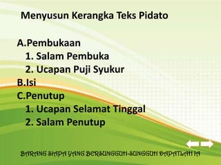 Menyusun Kerangka Teks Pidato

A.Pembukaan
  1. Salam Pembuka
  2. Ucapan Puji Syukur
B.Isi
C.Penutup
  1. Ucapan Selamat Tinggal
  2. Salam Penutup

BARANG SIAPA YANG BERSUNGGUH-SUNGGUH DAPATLAH IA
 