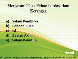 Menyusun Teks Pidato berdasarkan
                Kerangka

     a)    Salam Pembuka
     b)    Pendahuluan
     c)    Isi
     d)    Bagian Akhir
     e)    Salam Penutup



Penyesalan hanya akan membuang waktumu, tetap semangat dan berpikir positif
 