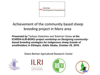 Achievement of the community based sheep breeding project in Menz area Presented by  Tesfaye Getachew and Solomon Gizaw  at the  ICARDA-ILRI-BOKU project  workshop on Designing community-based breeding strategies for indigenous sheep breeds of smallholders in Ethiopia, Addis Ababa, October 29, 2010. Debre Berhan Agricultural Research Center 