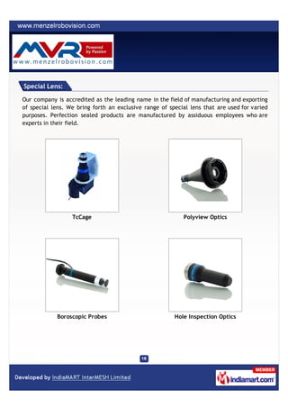 Special Lens:

Our company is accredited as the leading name in the field of manufacturing and exporting
of special lens. We bring forth an exclusive range of special lens that are used for varied
purposes. Perfection sealed products are manufactured by assiduous employees who are
experts in their field.




                  TcCage                                   Polyview Optics




            Boroscopic Probes                           Hole Inspection Optics
 