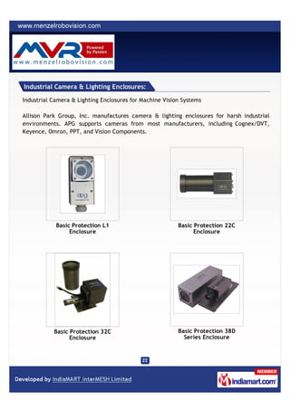 Industrial Camera & Lighting Enclosures:

Industrial Camera & Lighting Enclosures for Machine Vision Systems

Allison Park Group, Inc. manufactures camera & lighting enclosures for harsh industrial
environments. APG supports cameras from most manufacturers, including Cognex/DVT,
Keyence, Omron, PPT, and Vision Components.




            Basic Protection L1                          Basic Protection 22C
                 Enclosure                                     Enclosure




           Basic Protection 32C                          Basic Protection 38D
                 Enclosure                                 Series Enclosure
 