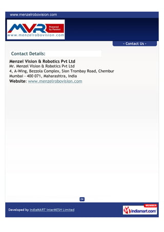 - Contact Us -

Contact Details:
Menzel Vision & Robotics Pvt Ltd
Mr. Menzel Vision & Robotics Pvt Ltd
4, A-Wing, Bezzola Complex, Sion Trombay Road, Chembur
Mumbai - 400 071, Maharashtra, India
Website: www.menzelrobovision.com
 