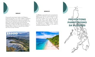 PROYEKTONG
PANGTURISMO
SA PLIPINAS
BORACAY
Ang Boracay ay isang tropikal na pulo na tinatayang mata-
tagpuan 315 km (200 milya) sa timog ng Maynilaat 2 km sa
hilaga-kanlurang dulo ng pulo ng Panay sa Silan-
gang Visayas sa Pilipinas. Isa ito sa mga sikat na destinas-
yon ng mga turista sa bansa. Binubuo ang pulo ng
mga barangay ng Manoc-Manoc, Balabag, at Yapak (3 sa
17 barangay na binubuo ng bayan ng Malay), at nasa ilalim
ng pamamahala ng Philippine Tourism Authority
(Autoridad ng Turismo sa Pilipinas) na may ugnayan sa
Pamahalaang Panlalawigan ng Aklan.
BAGUIO
Tinatawag din itong Summer Capital of the Philippines,
Lungsod ng mga Pino o City of Pines. Maliban sa malamig na
klima, kinawiwilihan din dito ng mga turista ang pagbili ng
strawberry, mga habing damit na dekorasyonat inukit na mga
bagay. Narito rin ang mga pasyalan tulad ng Burnham
Park,Baguio Cathedral, ang Wright Park at ang mga kaakit-
akit na tanawin sa Mines View Park. Maaari din magtungo sa
Phillipine Military Academy at Camp John Hay na dating
mga estasyon ng mga Amerikano.
 